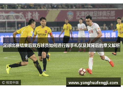 足球比赛结束后双方球员如何进行握手礼仪及其背后的意义解析