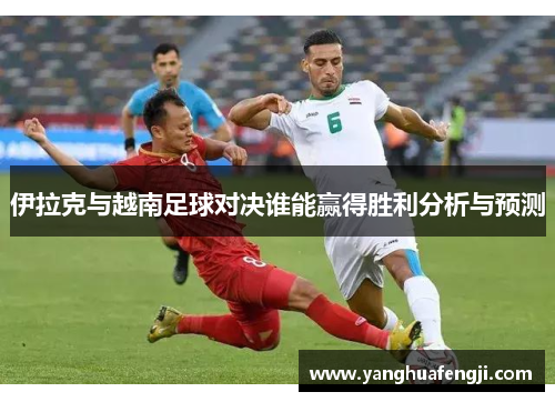 伊拉克与越南足球对决谁能赢得胜利分析与预测