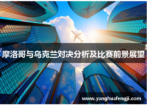 摩洛哥与乌克兰对决分析及比赛前景展望