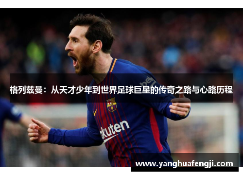 格列兹曼：从天才少年到世界足球巨星的传奇之路与心路历程